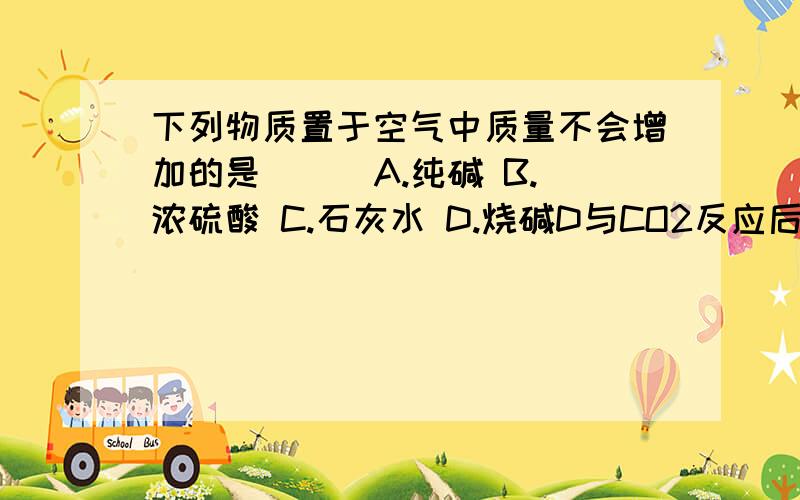 下列物质置于空气中质量不会增加的是（ ） A.纯碱 B.浓硫酸 C.石灰水 D.烧碱D与CO2反应后，质量是不变还是减少？