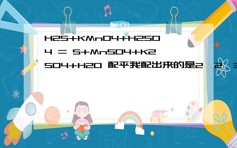 H2S+KMnO4+H2SO4 = S+MnSO4+K2SO4+H20 配平我配出来的是2,2,3,1,2,1,4为什么大家都说是5,2,3,5,2,1,P.S.我数学不太好