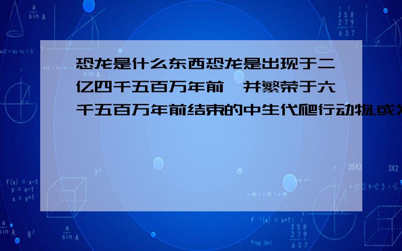 恐龙是什么东西恐龙是出现于二亿四千五百万年前,并繁荣于六千五百万年前结束的中生代爬行动物.或为恐龙和与它同一时代的蛇颈龙、翼龙等的模糊总称.恐龙在在6500万年前白垩纪结束的时