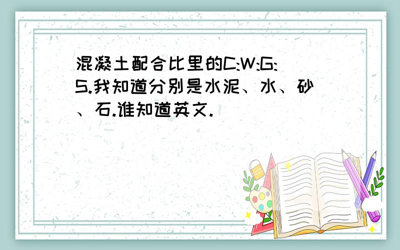 混凝土配合比里的C:W:G:S.我知道分别是水泥、水、砂、石.谁知道英文.