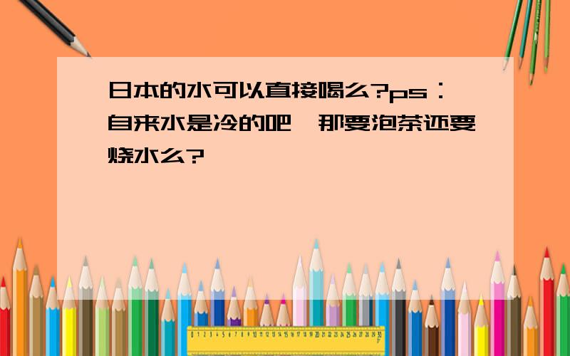 日本的水可以直接喝么?ps：自来水是冷的吧,那要泡茶还要烧水么?