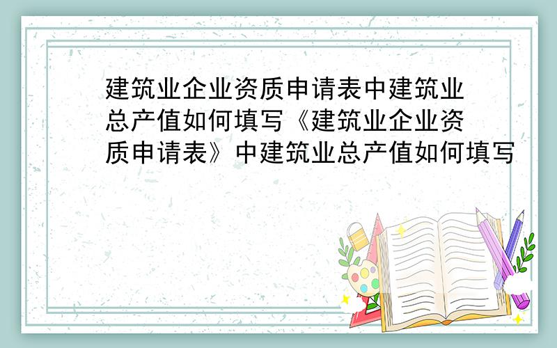 建筑业企业资质申请表中建筑业总产值如何填写《建筑业企业资质申请表》中建筑业总产值如何填写