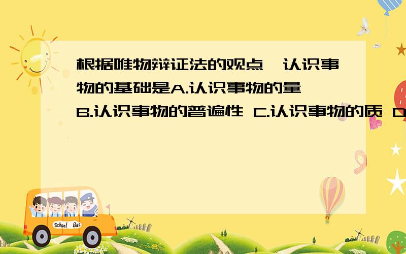 根据唯物辩证法的观点,认识事物的基础是A.认识事物的量 B.认识事物的普遍性 C.认识事物的质 D.认识事物的主要矛盾