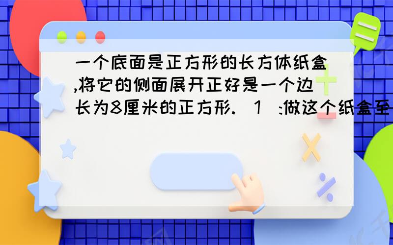 一个底面是正方形的长方体纸盒,将它的侧面展开正好是一个边长为8厘米的正方形.(1):做这个纸盒至少需...一个底面是正方形的长方体纸盒,将它的侧面展开正好是一个边长为8厘米的正方形.(1)