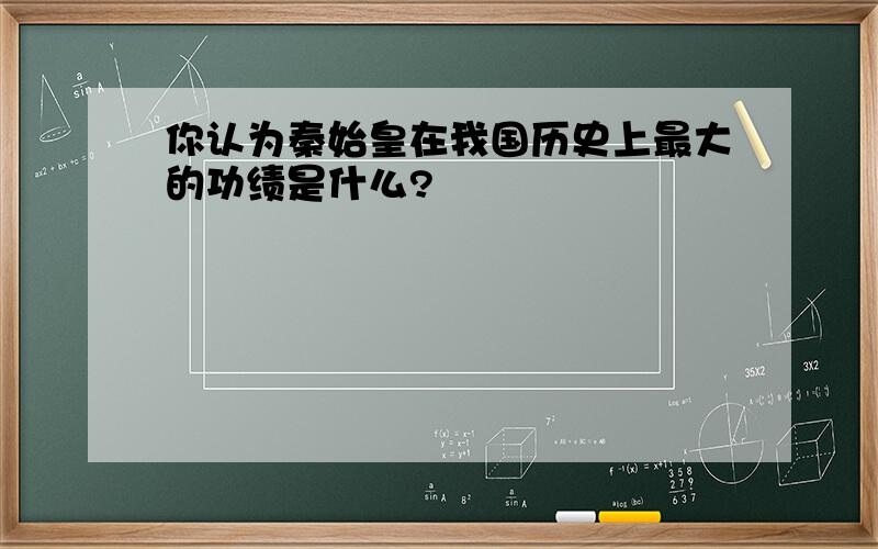 你认为秦始皇在我国历史上最大的功绩是什么?