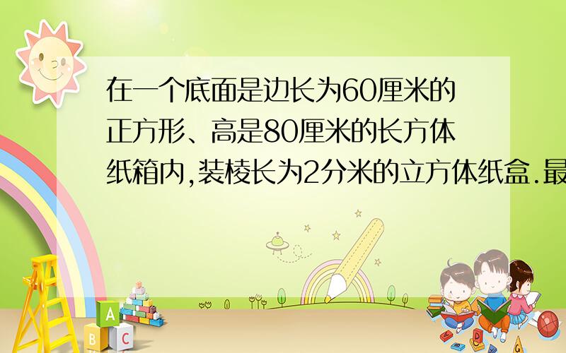 在一个底面是边长为60厘米的正方形、高是80厘米的长方体纸箱内,装棱长为2分米的立方体纸盒.最多装多少?最后一句是：最多可能装这样的纸盒多少个?