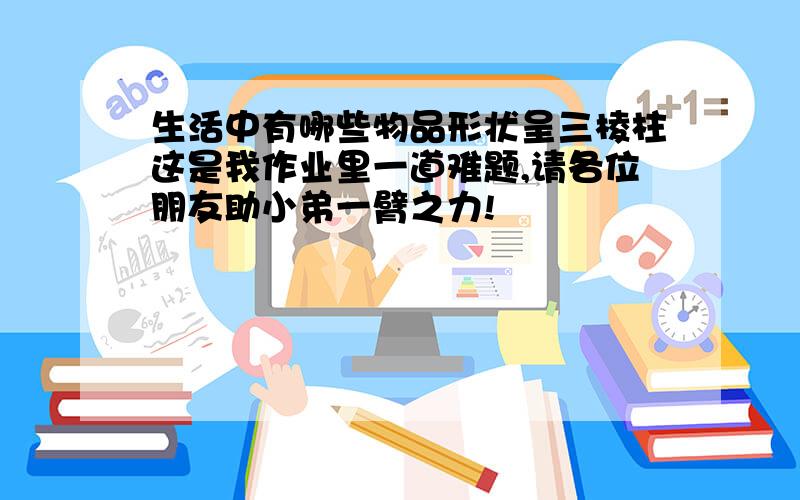 生活中有哪些物品形状呈三棱柱这是我作业里一道难题,请各位朋友助小弟一臂之力!