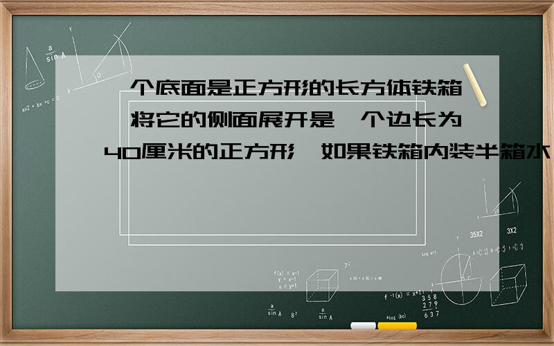 一个底面是正方形的长方体铁箱,将它的侧面展开是一个边长为40厘米的正方形,如果铁箱内装半箱水,求铁箱内水的体积是多少?