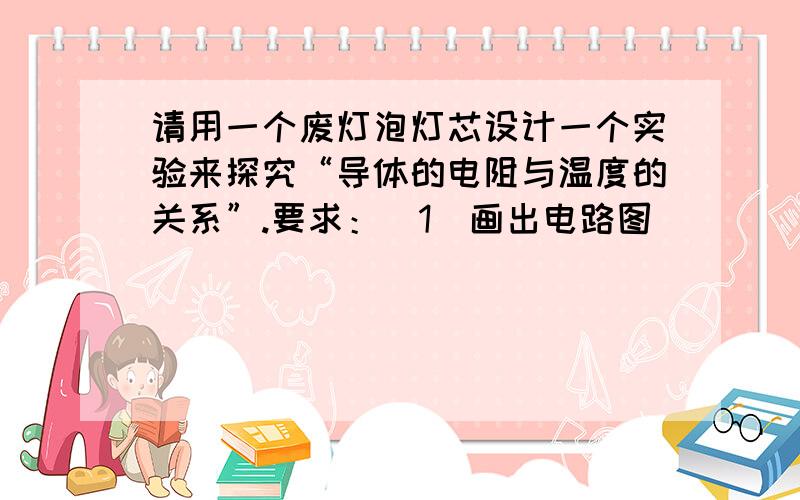 请用一个废灯泡灯芯设计一个实验来探究“导体的电阻与温度的关系”.要求：（1）画出电路图