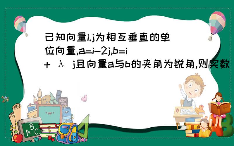 已知向量i.j为相互垂直的单位向量,a=i-2j,b=i+ λ j且向量a与b的夹角为锐角,则实数 λ 取值范围是