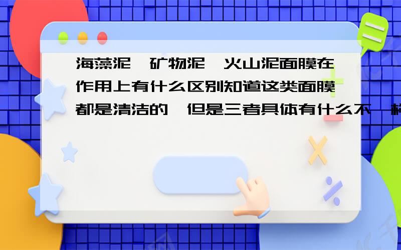 海藻泥、矿物泥、火山泥面膜在作用上有什么区别知道这类面膜都是清洁的,但是三者具体有什么不一样,