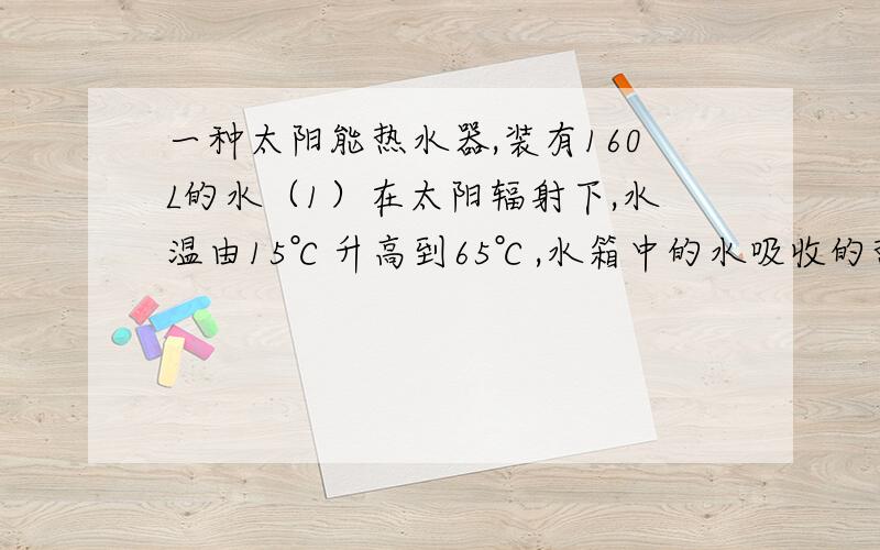 一种太阳能热水器,装有160L的水（1）在太阳辐射下,水温由15℃升高到65℃,水箱中的水吸收的热量为多少?（不计热量损失）（2）如果水吸收的热量由效率为40％的煤气灶提供,则需燃烧多少煤