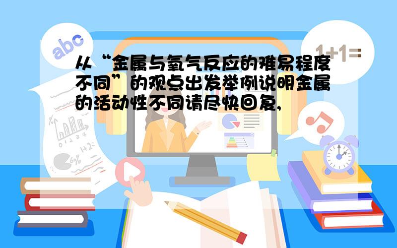 从“金属与氧气反应的难易程度不同”的观点出发举例说明金属的活动性不同请尽快回复,