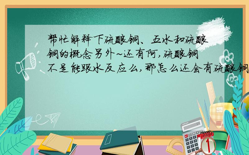 帮忙解释下硫酸铜、五水和硫酸铜的概念另外~还有阿,硫酸铜不是能跟水反应么,那怎么还会有硫酸铜溶液?