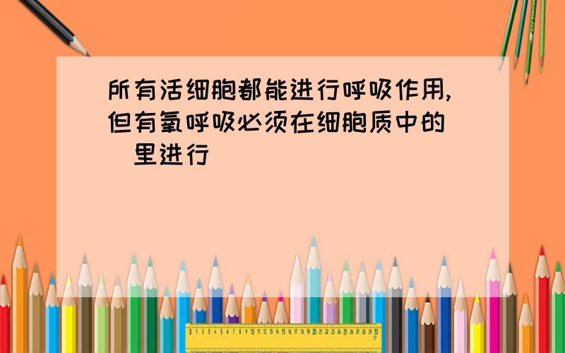 所有活细胞都能进行呼吸作用,但有氧呼吸必须在细胞质中的（）里进行