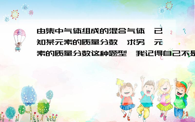 由集中气体组成的混合气体,已知某元素的质量分数,求另一元素的质量分数这种题型,我记得自己不是很熟悉.是不是有很多分支的?请有经验的朋友帮忙给一些题目.再选重要的分析一下?分数还