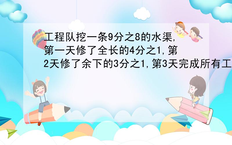 工程队挖一条9分之8的水渠,第一天修了全长的4分之1,第2天修了余下的3分之1,第3天完成所有工程.问：1.两天一共修几米。2.第二天比第一天多修几米。3.第三天修了全长的几分之几，是多少米