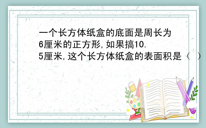 一个长方体纸盒的底面是周长为6厘米的正方形,如果搞10.5厘米,这个长方体纸盒的表面积是（ ）