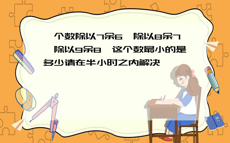 一个数除以7余6、除以8余7、除以9余8、这个数最小的是多少请在半小时之内解决,