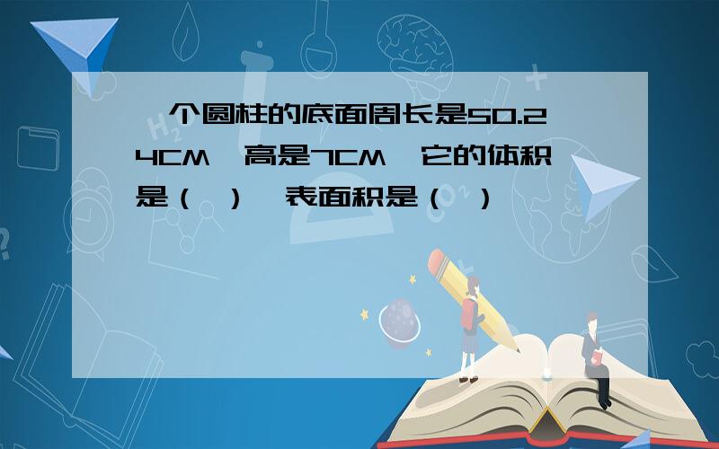 一个圆柱的底面周长是50.24CM,高是7CM,它的体积是（ ）,表面积是（ ）