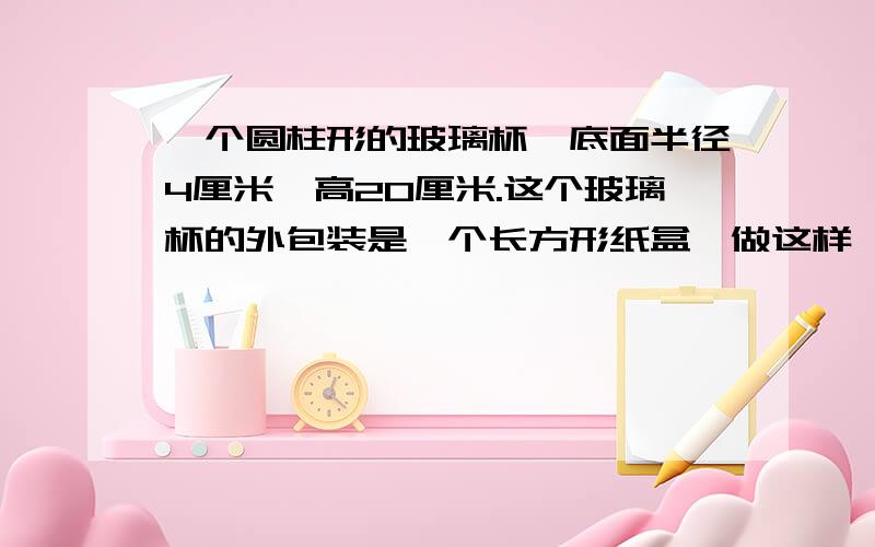 一个圆柱形的玻璃杯,底面半径4厘米,高20厘米.这个玻璃杯的外包装是一个长方形纸盒,做这样一个包纸盒,