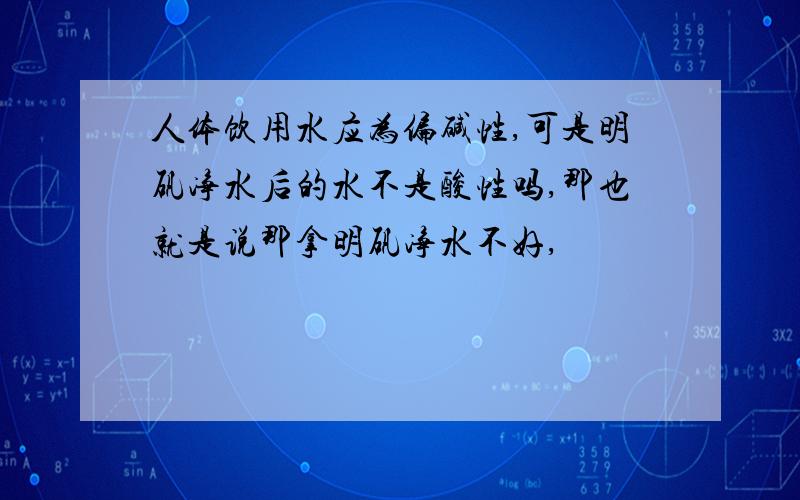 人体饮用水应为偏碱性,可是明矾净水后的水不是酸性吗,那也就是说那拿明矾净水不好,