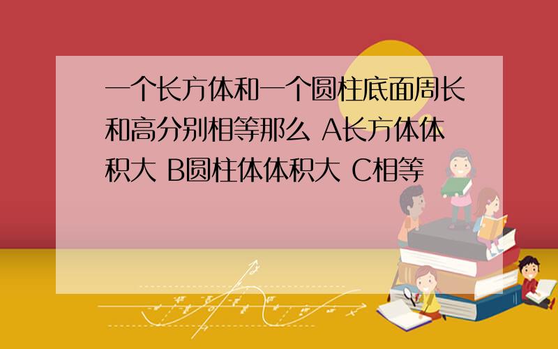 一个长方体和一个圆柱底面周长和高分别相等那么 A长方体体积大 B圆柱体体积大 C相等