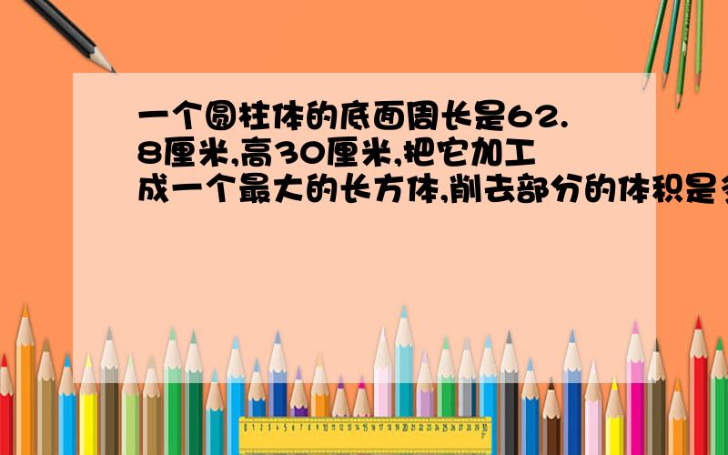 一个圆柱体的底面周长是62.8厘米,高30厘米,把它加工成一个最大的长方体,削去部分的体积是多少立方厘米R=62.8÷ 3.14÷ 2=10厘米(3.14X10X10-20X10÷ 2X2)X30=3420立方厘米有谁知道这个算式的意思,（易