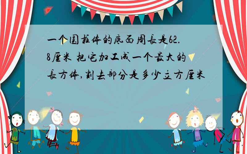 一个圆柱体的底面周长是62.8厘米 把它加工成一个最大的长方体,削去部分是多少立方厘米