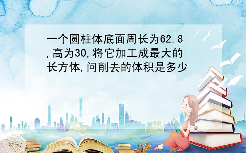 一个圆柱体底面周长为62.8,高为30,将它加工成最大的长方体,问削去的体积是多少