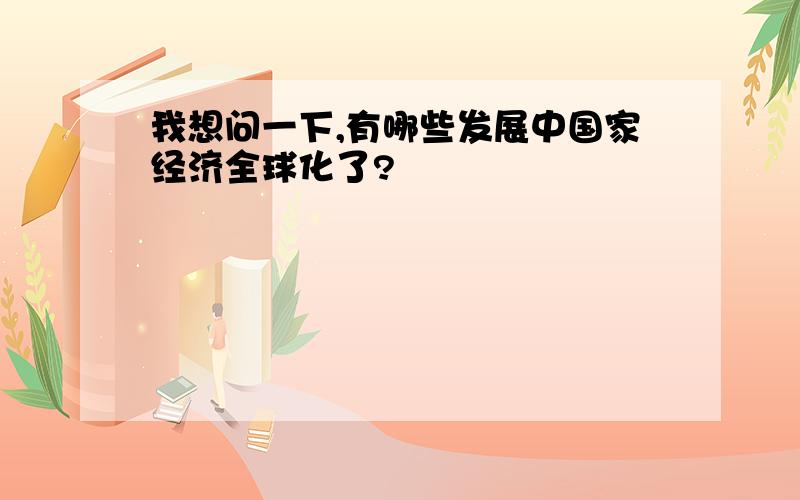 我想问一下,有哪些发展中国家经济全球化了?