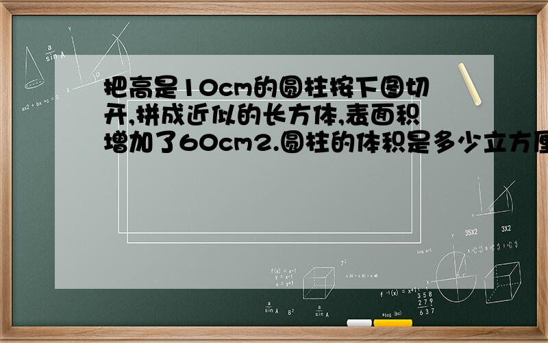 把高是10cm的圆柱按下图切开,拼成近似的长方体,表面积增加了60cm2.圆柱的体积是多少立方厘米?