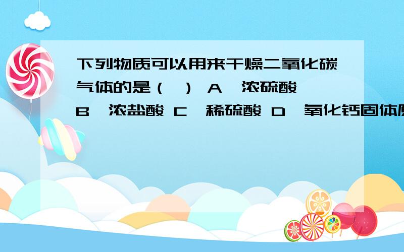 下列物质可以用来干燥二氧化碳气体的是（ ） A、浓硫酸 B、浓盐酸 C、稀硫酸 D、氧化钙固体原因