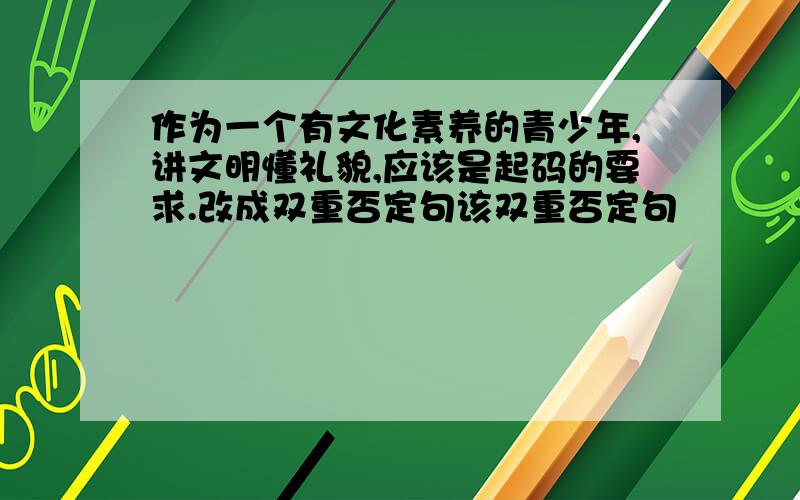 作为一个有文化素养的青少年,讲文明懂礼貌,应该是起码的要求.改成双重否定句该双重否定句