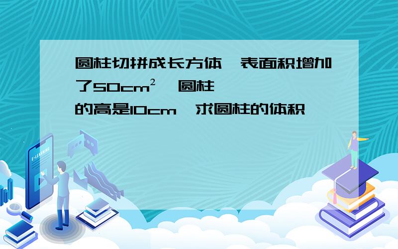 圆柱切拼成长方体,表面积增加了50cm²,圆柱的高是10cm,求圆柱的体积