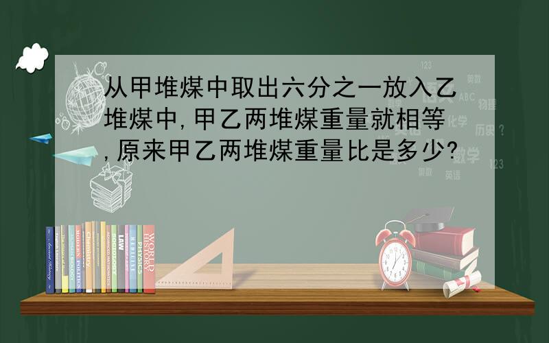 从甲堆煤中取出六分之一放入乙堆煤中,甲乙两堆煤重量就相等,原来甲乙两堆煤重量比是多少?