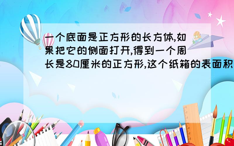 一个底面是正方形的长方体,如果把它的侧面打开,得到一个周长是80厘米的正方形,这个纸箱的表面积和体积是