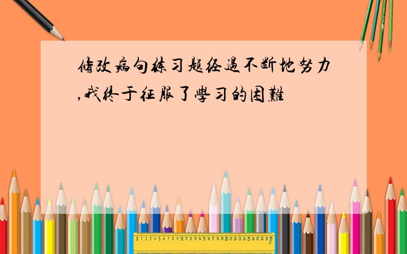 修改病句练习题经过不断地努力,我终于征服了学习的困难