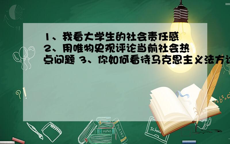 1、我看大学生的社会责任感 2、用唯物史观评论当前社会热点问题 3、你如何看待马克思主义法方论的时代意义每道题500字左右.