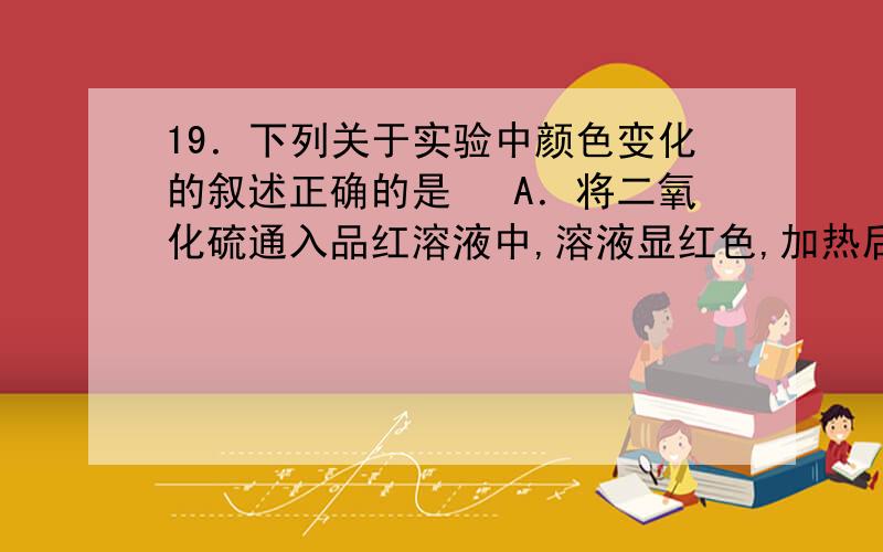 19．下列关于实验中颜色变化的叙述正确的是 　A．将二氧化硫通入品红溶液中,溶液显红色,加热后变为无色19．下列关于实验中颜色变化的叙述正确的是A．将二氧化硫通入品红溶液中,溶液显