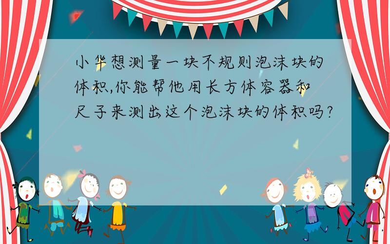 小华想测量一块不规则泡沫块的体积,你能帮他用长方体容器和尺子来测出这个泡沫块的体积吗?