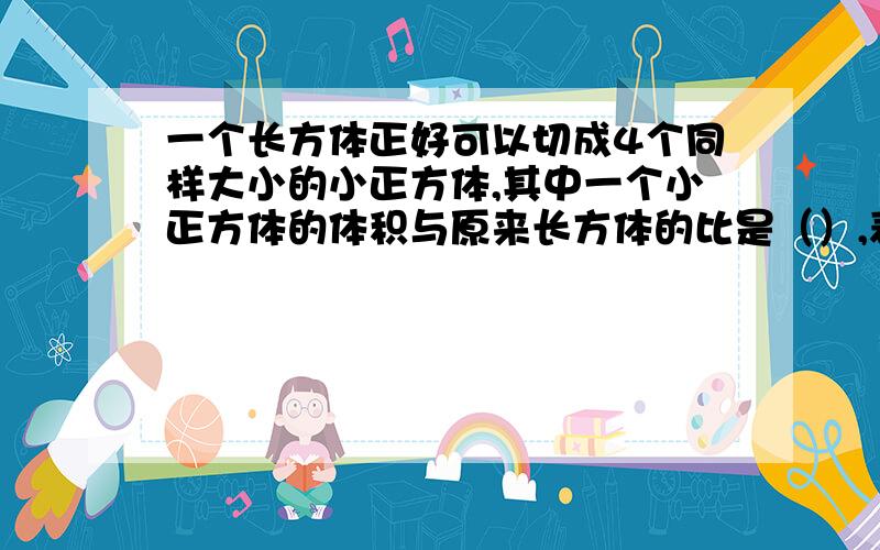 一个长方体正好可以切成4个同样大小的小正方体,其中一个小正方体的体积与原来长方体的比是（）,表面积比是（）