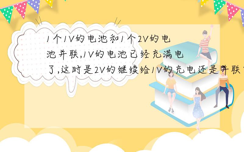 1个1V的电池和1个2V的电池并联,1V的电池已经充满电了,这时是2V的继续给1V的充电还是并联电压有变化?