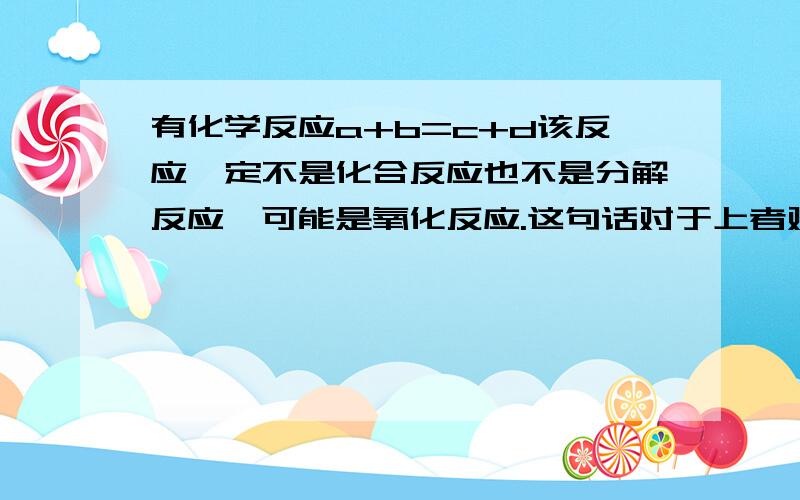 有化学反应a+b=c+d该反应一定不是化合反应也不是分解反应,可能是氧化反应.这句话对于上者对吗?