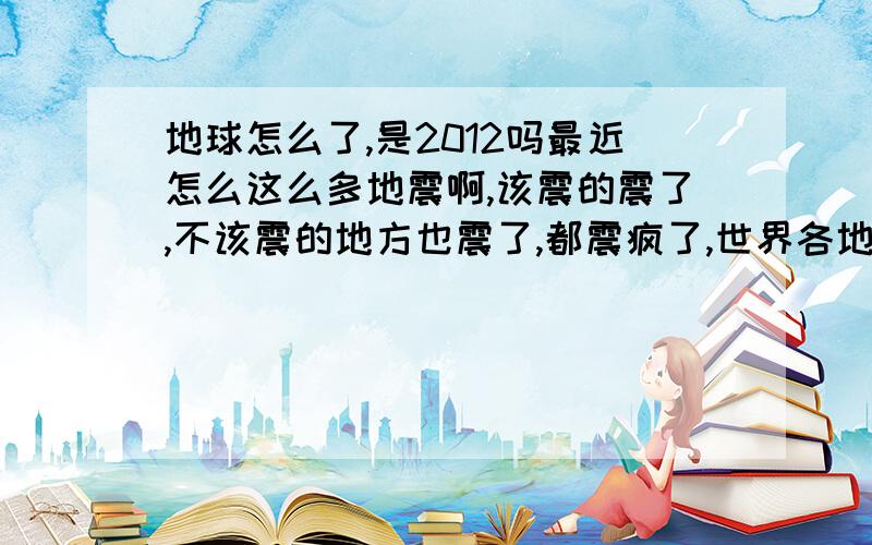 地球怎么了,是2012吗最近怎么这么多地震啊,该震的震了,不该震的地方也震了,都震疯了,世界各地2011新年头一天就开始到现在没停,各地天坑,以前从来没有像这样的啊,不要说以前信息不发达听