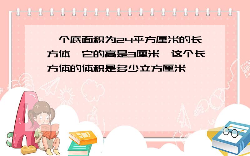 一个底面积为24平方厘米的长方体,它的高是3厘米,这个长方体的体积是多少立方厘米