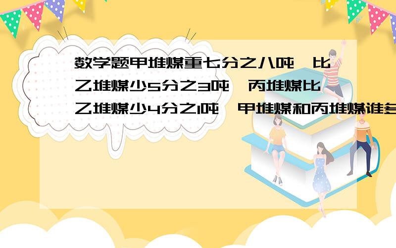 数学题甲堆煤重七分之八吨,比乙堆煤少5分之3吨,丙堆煤比乙堆煤少4分之1吨,甲堆煤和丙堆煤谁多,多多少