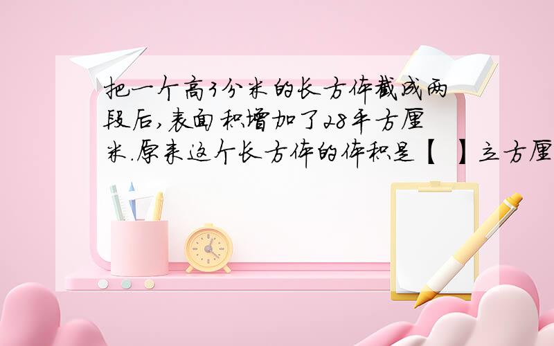 把一个高3分米的长方体截成两段后,表面积增加了28平方厘米.原来这个长方体的体积是【 】立方厘米