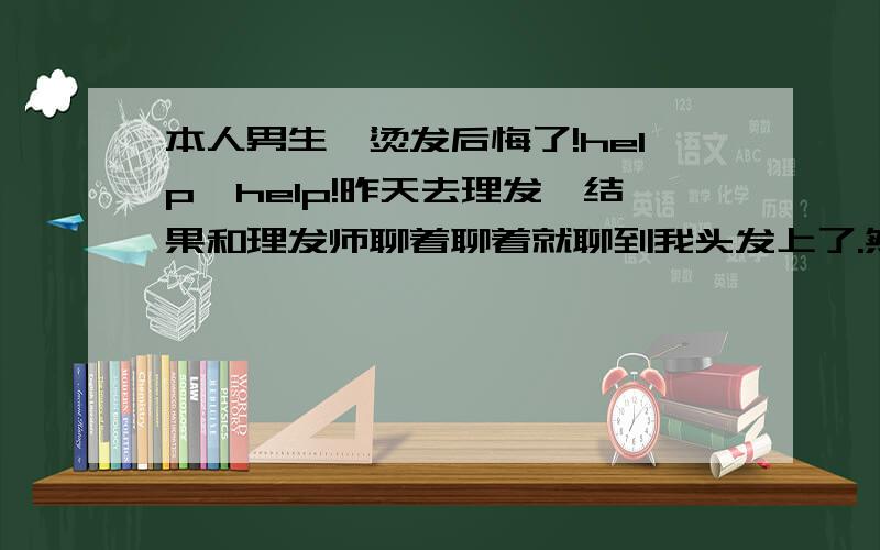 本人男生,烫发后悔了!help,help!昨天去理发,结果和理发师聊着聊着就聊到我头发上了.然后他说我头发比较往两边塌建议我烫个纹理蓬松一下,我感觉就是他技术不行剪成那样,然后也没多想反正