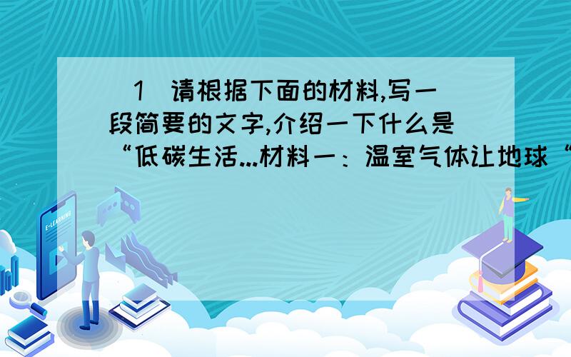 （1）请根据下面的材料,写一段简要的文字,介绍一下什么是“低碳生活...材料一：温室气体让地球“发烧”（2）为本次活动拟两条宣传标语.（4分）① ② （3）在以“低碳生活,我们能做什么